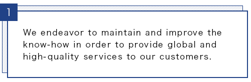 We endeavor to maintain and improve the know-how in order to provide global and high-quality services to our customers.