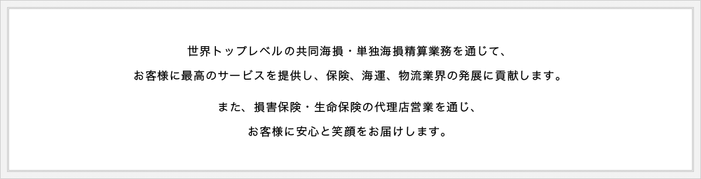 世界トップレベルの共同海損・単独海損業務を通じて、お客様に最高のサービスを提供し、保険、海運、物流業界の発展に貢献します。また、損害保険・生命保険の代理店営業を通じ、お客様に安心と笑顔をお届けします。