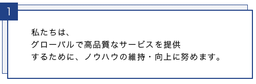 私たちは、グローバルで高品質なサービスを提供するために、ノウハウの維持・向上に努めます。